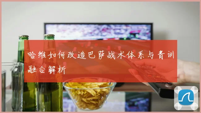 哈维如何改造巴萨战术体系与青训融合解析